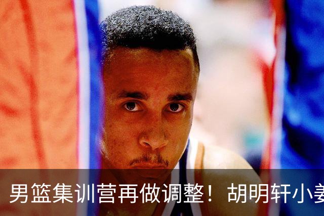 男篮集训营再做调整！胡明轩小姜等5人离队，增补曾凡博+深圳双子星，NBA内线将归队！