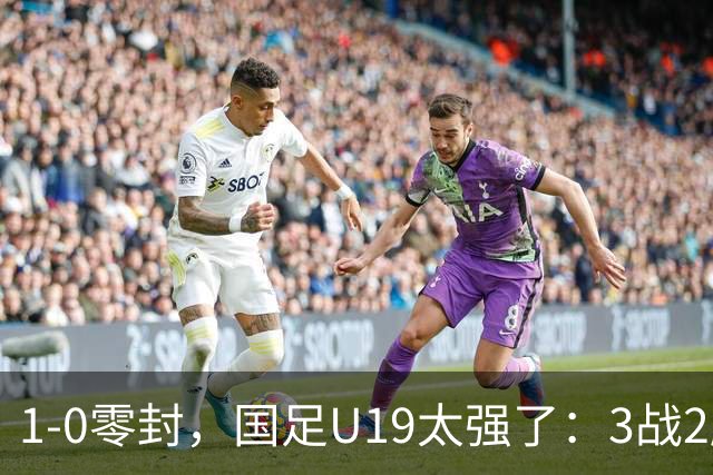 1-0零封，国足U19太强了：3战2胜+2场绝杀！先赛登顶，保留争冠希望